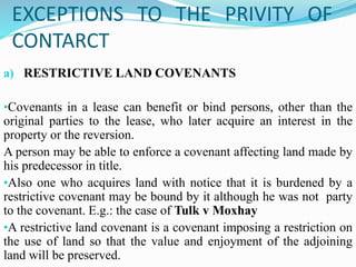 EXCEPTIONS TO THE PRIVITY OF
CONTARCT
a) RESTRICTIVE LAND COVENANTS
•Covenants in a lease can benefit or bind persons, other than the
original parties to the lease, who later acquire an interest in the
property or the reversion.
A person may be able to enforce a covenant affecting land made by
his predecessor in title.
•Also one who acquires land with notice that it is burdened by a
restrictive covenant may be bound by it although he was not party
to the covenant. E.g.: the case of Tulk v Moxhay
•A restrictive land covenant is a covenant imposing a restriction on
the use of land so that the value and enjoyment of the adjoining
land will be preserved.
 