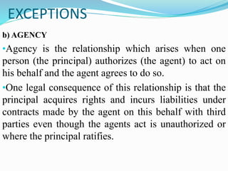 EXCEPTIONS
b) AGENCY
•Agency is the relationship which arises when one
person (the principal) authorizes (the agent) to act on
his behalf and the agent agrees to do so.
•One legal consequence of this relationship is that the
principal acquires rights and incurs liabilities under
contracts made by the agent on this behalf with third
parties even though the agents act is unauthorized or
where the principal ratifies.
 