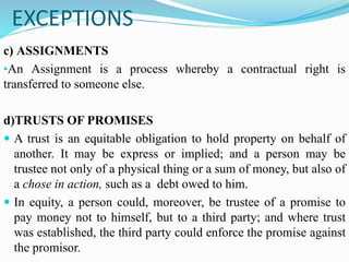 EXCEPTIONS
c) ASSIGNMENTS
•An Assignment is a process whereby a contractual right is
transferred to someone else.
d)TRUSTS OF PROMISES
 A trust is an equitable obligation to hold property on behalf of
another. It may be express or implied; and a person may be
trustee not only of a physical thing or a sum of money, but also of
a chose in action, such as a debt owed to him.
 In equity, a person could, moreover, be trustee of a promise to
pay money not to himself, but to a third party; and where trust
was established, the third party could enforce the promise against
the promisor.
 