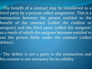 The benefit of a contract may be transferred to a
third party by a process called assignment. This is a
transaction between the person entitled to the
benefit of the contract (called the creditor or
assignor) and the third party (called the assignee)
as a result of which the assignee becomes entitled to
sue the person liable under the contract (called
debtor).
The debtor is not a party to the transaction and
his consent is not necessary for its validity.
 