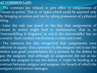 AT COMMON LAW:
The common law refused to give effect to assignments of
‘choses in action’. That is, of rights which could be asserted only
by bringing an action and not by taking possession of a physical
thing.
Later the rule was based on the fear that assignments of
choses in action might lead to maintenance, that is, to
‘intermeddling in litigation’ in which the intermeddler has no
concern. Such conduct was formerly a crime and a tort.
The common law also recognized that assignments were
effective in equity: thus a promise by the assignee not to sue the
debtor was good consideration for a promise by the debtor to
pay the assignee. And although an assignment did not at law
entitle the assignee to sue the debtor, it might be binding as a
contract between assignor and assignee, for breach of which the
assignee could recover damages.
 