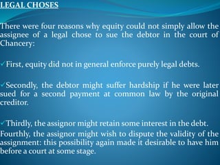 LEGAL CHOSES
There were four reasons why equity could not simply allow the
assignee of a legal chose to sue the debtor in the court of
Chancery:
First, equity did not in general enforce purely legal debts.
Secondly, the debtor might suffer hardship if he were later
sued for a second payment at common law by the original
creditor.
Thirdly, the assignor might retain some interest in the debt.
Fourthly, the assignor might wish to dispute the validity of the
assignment: this possibility again made it desirable to have him
before a court at some stage.
 