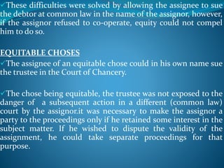 These difficulties were solved by allowing the assignee to sue
the debtor at common law in the name of the assignor, however,
if the assignor refused to co-operate, equity could not compel
him to do so.
EQUITABLE CHOSES
The assignee of an equitable chose could in his own name sue
the trustee in the Court of Chancery.
The chose being equitable, the trustee was not exposed to the
danger of a subsequent action in a different (common law)
court by the assignor.it was necessary to make the assignor a
party to the proceedings only if he retained some interest in the
subject matter. If he wished to dispute the validity of the
assignment, he could take separate proceedings for that
purpose.
 