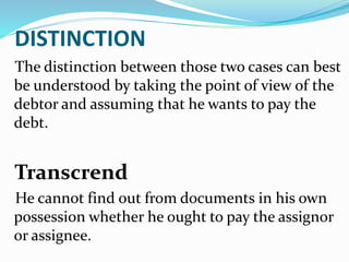 DISTINCTION
The distinction between those two cases can best
be understood by taking the point of view of the
debtor and assuming that he wants to pay the
debt.
Transcrend
He cannot find out from documents in his own
possession whether he ought to pay the assignor
or assignee.
 