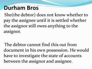 Durham Bros
She(the debtor) does not know whether to
pay the assignee until it is settled whether
the assignor still owes anything to the
assignor.
The debtor cannot find this out from
document in his own possession. He would
have to investigate the state of accounts
between the assignor and assignee.
 