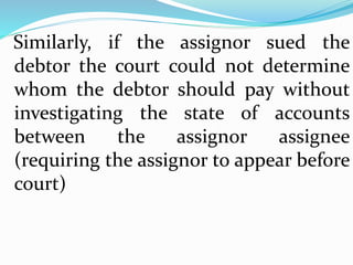 Similarly, if the assignor sued the
debtor the court could not determine
whom the debtor should pay without
investigating the state of accounts
between the assignor assignee
(requiring the assignor to appear before
court)
 