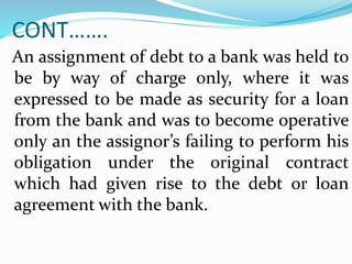 CONT…….
An assignment of debt to a bank was held to
be by way of charge only, where it was
expressed to be made as security for a loan
from the bank and was to become operative
only an the assignor’s failing to perform his
obligation under the original contract
which had given rise to the debt or loan
agreement with the bank.
 