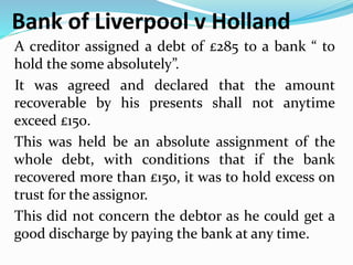 Bank of Liverpool v Holland
A creditor assigned a debt of £285 to a bank “ to
hold the some absolutely”.
It was agreed and declared that the amount
recoverable by his presents shall not anytime
exceed £150.
This was held be an absolute assignment of the
whole debt, with conditions that if the bank
recovered more than £150, it was to hold excess on
trust for the assignor.
This did not concern the debtor as he could get a
good discharge by paying the bank at any time.
 