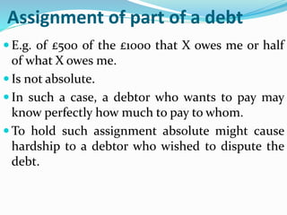 Assignment of part of a debt
 E.g. of £500 of the £1000 that X owes me or half
of what X owes me.
 Is not absolute.
 In such a case, a debtor who wants to pay may
know perfectly how much to pay to whom.
 To hold such assignment absolute might cause
hardship to a debtor who wished to dispute the
debt.
 