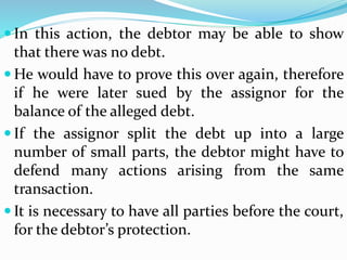  In this action, the debtor may be able to show
that there was no debt.
 He would have to prove this over again, therefore
if he were later sued by the assignor for the
balance of the alleged debt.
 If the assignor split the debt up into a large
number of small parts, the debtor might have to
defend many actions arising from the same
transaction.
 It is necessary to have all parties before the court,
for the debtor’s protection.
 
