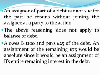 An assignor of part of a debt cannot sue for
the part he retains without joining the
assignee as a party to the action.
The above reasoning does not apply to
balance of debt.
A owes B £100 and pays £25 of the debt. An
assignment of the remaining £75 would be
absolute since it would be an assignment of
B’s entire remaining interest in the debt.
 