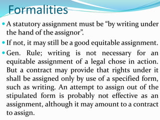 Formalities
 A statutory assignment must be “by writing under
the hand of the assignor”.
 If not, it may still be a good equitable assignment.
 Gen. Rule; writing is not necessary for an
equitable assignment of a legal chose in action.
But a contract may provide that rights under it
shall be assigned only by use of a specified form,
such as writing. An attempt to assign out of the
stipulated form is probably not effective as an
assignment, although it may amount to a contract
to assign.
 