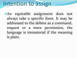 Intention to assign
An equitable assignment does not
always take a specific form. It may be
addressed to the debtor as a command,
request or a mere permission, the
language is immaterial if the meaning
is plain.
 