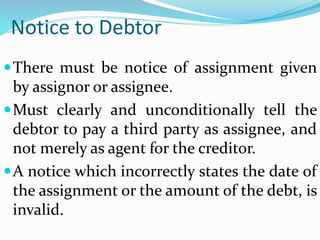 Notice to Debtor
There must be notice of assignment given
by assignor or assignee.
Must clearly and unconditionally tell the
debtor to pay a third party as assignee, and
not merely as agent for the creditor.
A notice which incorrectly states the date of
the assignment or the amount of the debt, is
invalid.
 