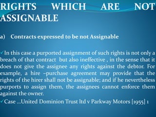 RIGHTS WHICH ARE NOT
ASSIGNABLE
a) Contracts expressed to be not Assignable
In this case a purported assignment of such rights is not only a
breach of that contract but also ineffective , in the sense that it
does not give the assignee any rights against the debtor. For
example, a hire –purchase agreement may provide that the
rights of the hirer shall not be assignable; and if he nevertheless
purports to assign them, the assignees cannot enforce them
against the owner.
Case …United Dominion Trust ltd v Parkway Motors [1955] 1
 