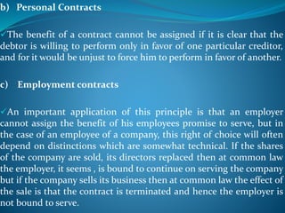 b) Personal Contracts
The benefit of a contract cannot be assigned if it is clear that the
debtor is willing to perform only in favor of one particular creditor,
and for it would be unjust to force him to perform in favor of another.
c) Employment contracts
An important application of this principle is that an employer
cannot assign the benefit of his employees promise to serve, but in
the case of an employee of a company, this right of choice will often
depend on distinctions which are somewhat technical. If the shares
of the company are sold, its directors replaced then at common law
the employer, it seems , is bound to continue on serving the company
but if the company sells its business then at common law the effect of
the sale is that the contract is terminated and hence the employer is
not bound to serve.
 