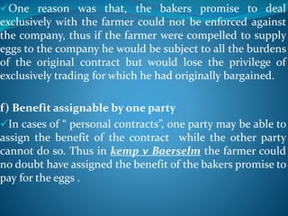 One reason was that, the bakers promise to deal
exclusively with the farmer could not be enforced against
the company, thus if the farmer were compelled to supply
eggs to the company he would be subject to all the burdens
of the original contract but would lose the privilege of
exclusively trading for which he had originally bargained.
f) Benefit assignable by one party
In cases of “ personal contracts”, one party may be able to
assign the benefit of the contract while the other party
cannot do so. Thus in kemp v Baerselm the farmer could
no doubt have assigned the benefit of the bakers promise to
pay for the eggs .
 