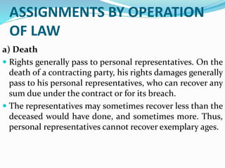 ASSIGNMENTS BY OPERATION
OF LAW
a) Death
 Rights generally pass to personal representatives. On the
death of a contracting party, his rights damages generally
pass to his personal representatives, who can recover any
sum due under the contract or for its breach.
 The representatives may sometimes recover less than the
deceased would have done, and sometimes more. Thus,
personal representatives cannot recover exemplary ages.
 