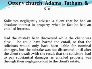 Otter v church, Adams, Tatham &
Co
Solicitors negligently advised a client that he had an
absolute interest in property, when in fact he had an
entailed interest.
Had the mistake been discovered while the client was
alive, he could have barred the entail, so that the
solicitors would only have been liable for nominal
damages, but the mistake was not discovered until after
the client’s death ,with the result that the solicitors had
to pay substantial damages as entailed property was
through their negligence lost to the client’s estate.
 
