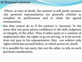 b) Personal contracts
• Where, at time of death, the contract is still partly executor
,the personal representatives are generally entitled to
complete its performance and to claim the agreed
remuneration.
 But they cannot do so if the contract is “personal “in the
sense that one party places confidence in the skill, judgment
or integrity of the other. Thus if either party to a contract of
employment dies, his rights to go on serving, or to be served,
does not pass to his representative: they can enforce only
rights which has accrued before, or which accrue on, death.
 It is possible for one party, but not the other, to rely on such
personal consideration.
 