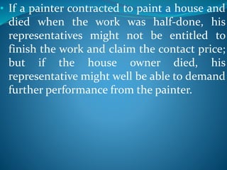• If a painter contracted to paint a house and
died when the work was half-done, his
representatives might not be entitled to
finish the work and claim the contact price;
but if the house owner died, his
representative might well be able to demand
further performance from the painter.
 