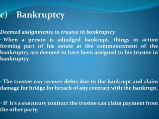 c) Bankruptcy
Deemed assignments to trustee in bankruptcy
• When a person is adjudged bankrupt, things in action
forming part of his estate at the commencement of the
bankruptcy are deemed to have been assigned to his trustee in
bankruptcy.
• The trustee can recover debts due to the bankrupt and claim
damage for bridge for breach of any contract with the bankrupt.
• If it’s a executory contract the trustee can claim payment from
the other party.
 