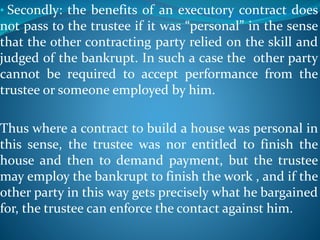 • Secondly: the benefits of an executory contract does
not pass to the trustee if it was “personal” in the sense
that the other contracting party relied on the skill and
judged of the bankrupt. In such a case the other party
cannot be required to accept performance from the
trustee or someone employed by him.
Thus where a contract to build a house was personal in
this sense, the trustee was nor entitled to finish the
house and then to demand payment, but the trustee
may employ the bankrupt to finish the work , and if the
other party in this way gets precisely what he bargained
for, the trustee can enforce the contact against him.
 