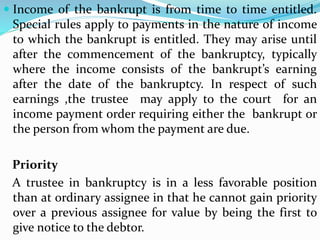  Income of the bankrupt is from time to time entitled.
Special rules apply to payments in the nature of income
to which the bankrupt is entitled. They may arise until
after the commencement of the bankruptcy, typically
where the income consists of the bankrupt’s earning
after the date of the bankruptcy. In respect of such
earnings ,the trustee may apply to the court for an
income payment order requiring either the bankrupt or
the person from whom the payment are due.
Priority
A trustee in bankruptcy is in a less favorable position
than at ordinary assignee in that he cannot gain priority
over a previous assignee for value by being the first to
give notice to the debtor.
 