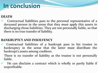 In conclusion
DEATH
 Contractual liabilities pass to the personal representative of a
deceased person in the sense that they must apply this assets in
discharging those liabilities. They are not personally liable, so that
there is no true transfer of liability.
BANKRUPTCY AND INSOLVENCY
 Contractual liabilities of a bankrupt pass to his trustee in
bankruptcy in the sense that the latter must distribute the
bankrupt’s assets among creditors.
There is no transfer of liability as the trustee is not personally
liable.
 He can disclaim a contract which is wholly or partly liable if
unprofitable.
 