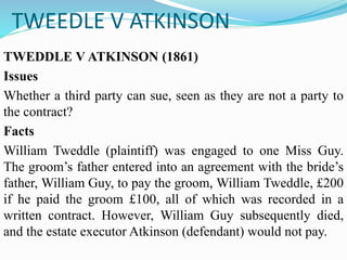 TWEEDLE V ATKINSON
TWEDDLE V ATKINSON (1861)
Issues
Whether a third party can sue, seen as they are not a party to
the contract?
Facts
William Tweddle (plaintiff) was engaged to one Miss Guy.
The groom’s father entered into an agreement with the bride’s
father, William Guy, to pay the groom, William Tweddle, £200
if he paid the groom £100, all of which was recorded in a
written contract. However, William Guy subsequently died,
and the estate executor Atkinson (defendant) would not pay.
 