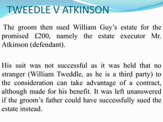 TWEEDLE V ATKINSON
The groom then sued William Guy’s estate for the
promised £200, namely the estate executor Mr.
Atkinson (defendant).
His suit was not successful as it was held that no
stranger (William Tweddle, as he is a third party) to
the consideration can take advantage of a contract,
although made for his benefit. It was left unanswered
if the groom’s father could have successfully sued the
estate instead.
 