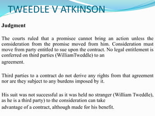 TWEEDLE V ATKINSON
Judgment
The courts ruled that a promisee cannot bring an action unless the
consideration from the promise moved from him. Consideration must
move from party entitled to sue upon the contract. No legal entitlement is
conferred on third parties (WilliamTweddle) to an
agreement.
Third parties to a contract do not derive any rights from that agreement
nor are they subject to any burdens imposed by it.
His suit was not successful as it was held no stranger (William Tweddle),
as he is a third party) to the consideration can take
advantage of a contract, although made for his benefit.
 