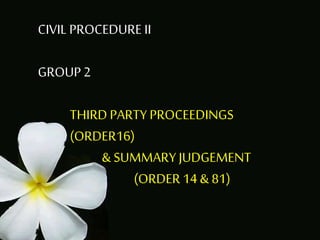 CIVIL PROCEDURE II
GROUP2
THIRD PARTY PROCEEDINGS
(ORDER16)
& SUMMARY JUDGEMENT
(ORDER 14 & 81)
 