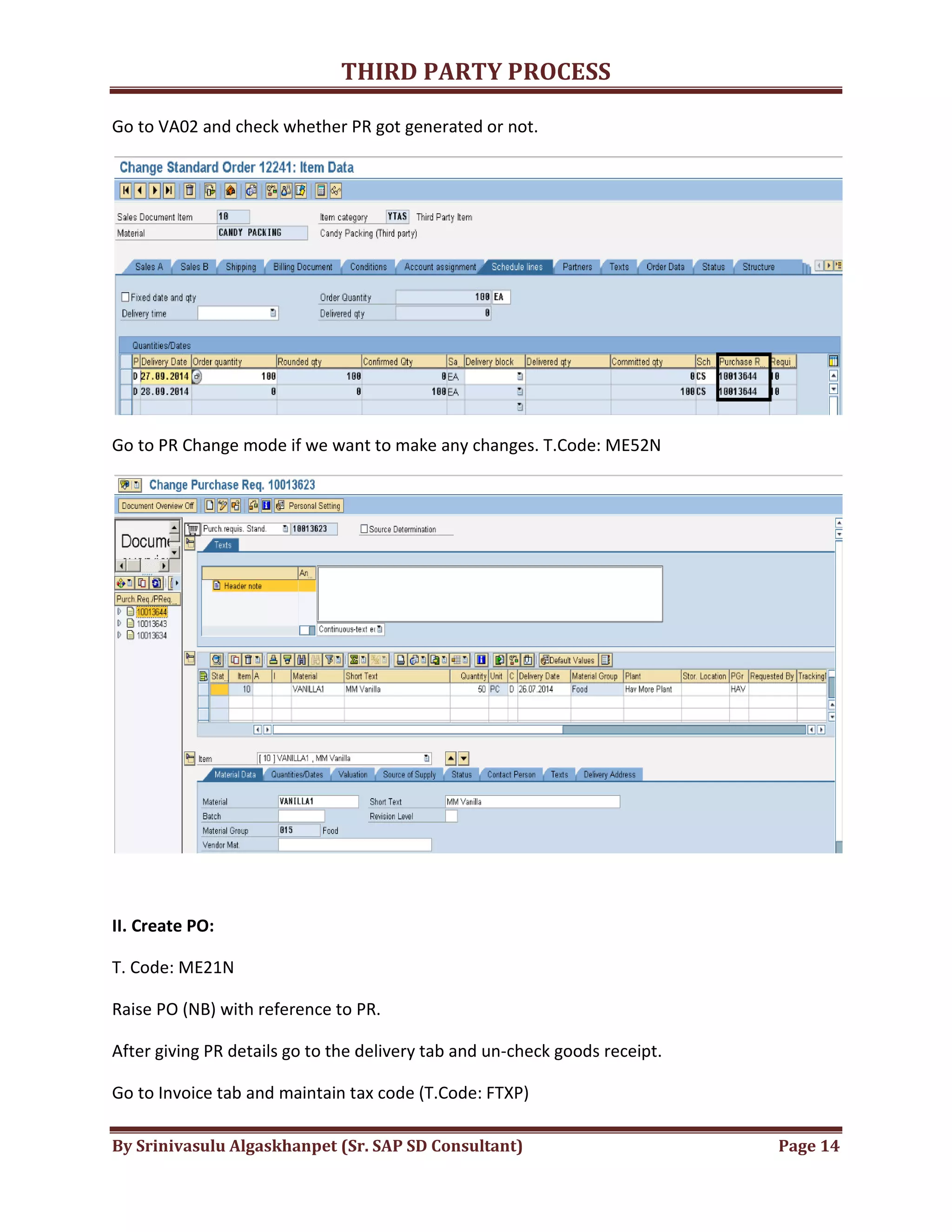 THIRD
By Srinivasulu Algaskhanpet (Sr. SAP SD Consultant)
Go to VA02 and check whether PR got generated or not.
Go to PR Change mode if we want to make any changes. T.Code: ME52N
II. Create PO:
T. Code: ME21N
Raise PO (NB) with reference to PR.
After giving PR details go to the delivery tab and un
Go to Invoice tab and maintain tax code (T.Code: FTXP)
THIRD PARTY PROCESS
By Srinivasulu Algaskhanpet (Sr. SAP SD Consultant)
Go to VA02 and check whether PR got generated or not.
Go to PR Change mode if we want to make any changes. T.Code: ME52N
Raise PO (NB) with reference to PR.
After giving PR details go to the delivery tab and un-check goods receipt.
Go to Invoice tab and maintain tax code (T.Code: FTXP)
Page 14
 