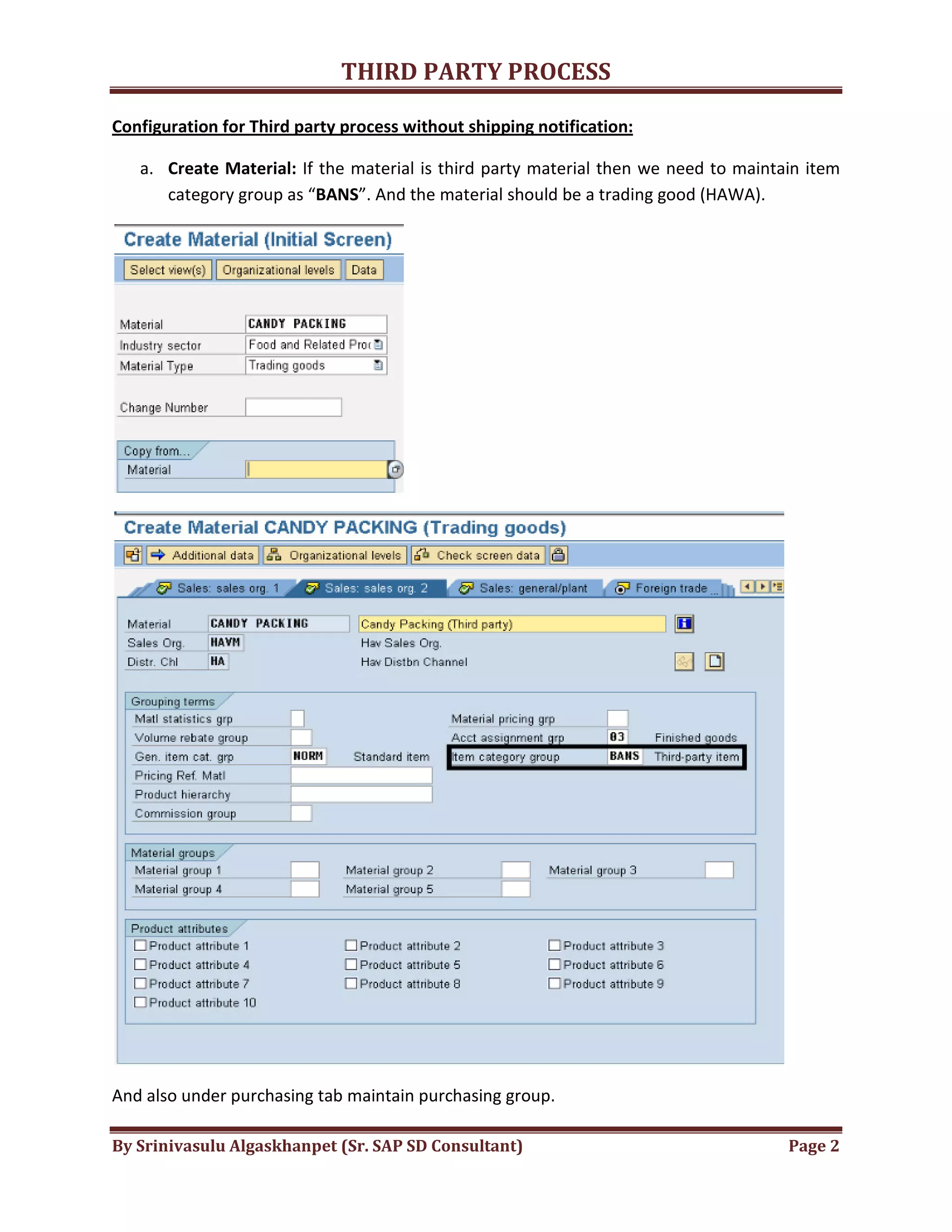 THIRD
By Srinivasulu Algaskhanpet (Sr. SAP SD Consultant)
Configuration for Third party process without shipping notification:
a. Create Material: If the material is third party material then we need to maintain item
category group as “BANS
And also under purchasing tab maintain purchasing group.
THIRD PARTY PROCESS
By Srinivasulu Algaskhanpet (Sr. SAP SD Consultant)
Configuration for Third party process without shipping notification:
If the material is third party material then we need to maintain item
BANS”. And the material should be a trading good (HAWA).
purchasing tab maintain purchasing group.
Page 2
If the material is third party material then we need to maintain item
”. And the material should be a trading good (HAWA).
 