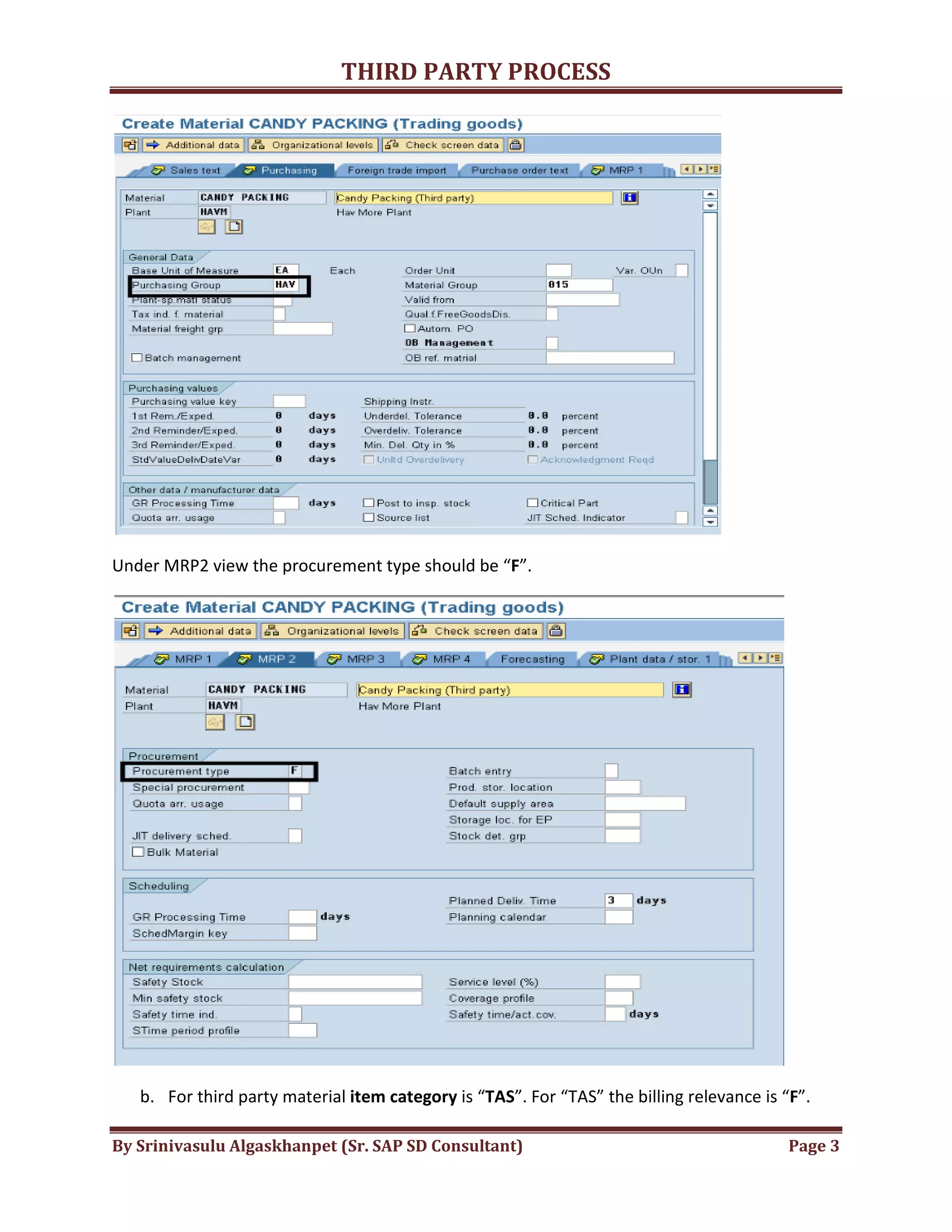 THIRD
By Srinivasulu Algaskhanpet (Sr. SAP SD Consultant)
Under MRP2 view the procurement type should be “
b. For third party material item category
THIRD PARTY PROCESS
By Srinivasulu Algaskhanpet (Sr. SAP SD Consultant)
Under MRP2 view the procurement type should be “F”.
item category is “TAS”. For “TAS” the billing relevance is “
Page 3
”. For “TAS” the billing relevance is “F”.
 