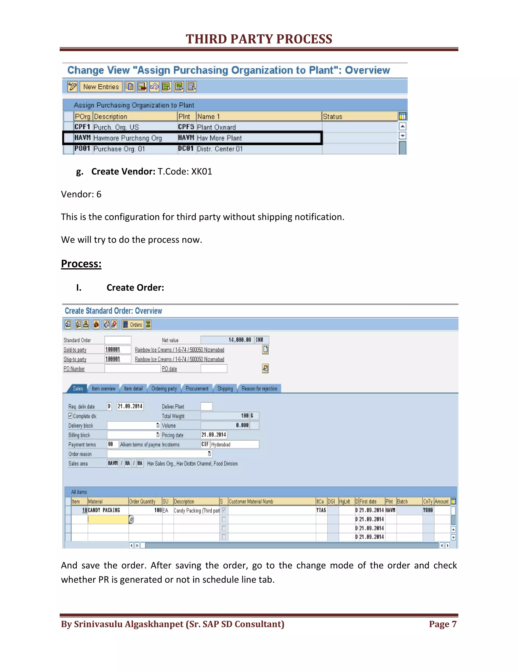 THIRD
By Srinivasulu Algaskhanpet (Sr. SAP SD Consultant)
g. Create Vendor: T.Code: XK01
Vendor: 6
This is the configuration for third party without shipping notification.
We will try to do the process now.
Process:
I. Create Order:
And save the order. After saving the order, go to the change mode of the order and check
whether PR is generated or not in schedule line tab.
THIRD PARTY PROCESS
By Srinivasulu Algaskhanpet (Sr. SAP SD Consultant)
T.Code: XK01
This is the configuration for third party without shipping notification.
now.
After saving the order, go to the change mode of the order and check
whether PR is generated or not in schedule line tab.
Page 7
After saving the order, go to the change mode of the order and check
 