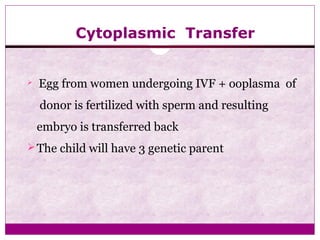 Cytoplasmic Transfer
 Egg from women undergoing IVF + ooplasma of
donor is fertilized with sperm and resulting
embryo is transferred back
The child will have 3 genetic parent
 