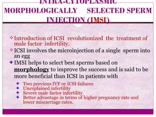 INTRA-CYTOPLASMIC
MORPHOLOGICALLY SELECTED SPERM
INJECTION (IMSI)
Introduction of ICSI revolutionized the treatment of
male factor infertility.
ICSI involves the microinjection of a single sperm into
an egg
IMSI helps to select best sperms based on
morphology to improve the success and is said to be
more beneficial than ICSI in patients with
Two previous IVF or ICSI failures
Unexplained infertility
Severe male factor infertility
Better advantage in terms of higher pregnancy rate and
lower miscarriage rates.
 