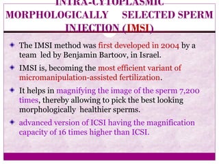 INTRA-CYTOPLASMIC
MORPHOLOGICALLY SELECTED SPERM
INJECTION (IMSI)
The IMSI method was first developed in 2004 by a
team led by Benjamin Bartoov, in Israel.
IMSI is, becoming the most efficient variant of
micromanipulation-assisted fertilization.
It helps in magnifying the image of the sperm 7,200
times, thereby allowing to pick the best looking
morphologically healthier sperms.
advanced version of ICSI having the magnification
capacity of 16 times higher than ICSI.
 