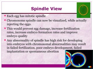 Spindle View
Each egg has mitotic spindle
Chromosome spindle can now be visualized, while actually
injecting the eggs.
This would prevent egg damage, increase fertilization
rates, increase embryo formation rates and improve
embryo quality
Any abnormality of spindle has high risk for developing
into embryos with chromosomal abnormalities may result
in failed fertilization, poor embryo development, failed
implantation or spontaneous abortion
 