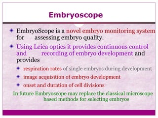 Embryoscope
EmbryoScope is a novel embryo monitoring system
for assessing embryo quality.
Using Leica optics it provides continuous control
and recording of embryo development and
provides
respiration rates of single embryos during development
image acquisition of embryo development
onset and duration of cell divisions
In future Embryoscope may replace the classical microscope
based methods for selecting embryos
 