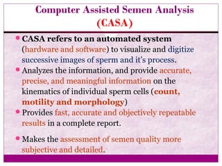 Computer Assisted Semen Analysis
(CASA)
CASA refers to an automated system
(hardware and software) to visualize and digitize
successive images of sperm and it’s process.
Analyzes the information, and provide accurate,
precise, and meaningful information on the
kinematics of individual sperm cells (count,
motility and morphology)
Provides fast, accurate and objectively repeatable
results in a complete report.
Makes the assessment of semen quality more
subjective and detailed.
 