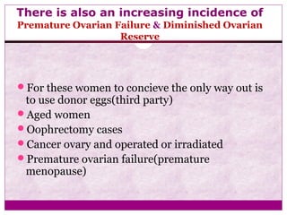 There is also an increasing incidence of
Premature Ovarian Failure & Diminished Ovarian
Reserve
For these women to concieve the only way out is
to use donor eggs(third party)
Aged women
Oophrectomy cases
Cancer ovary and operated or irradiated
Premature ovarian failure(premature
menopause)
 