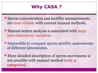 Why CASA ?
Sperm concentration and motility measurements
are least reliable with current manual methods.
Manual semen analysis is associated with large
inter-laboratory variation.
Impossible to compare sperm motility assessments
of different laboratories.
More detailed description of sperm movements is
not possible with manual method (only 4
categories).
 