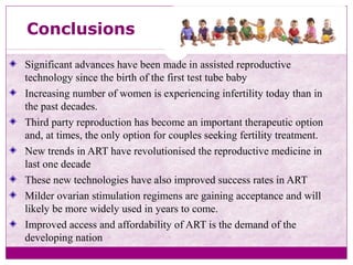 Conclusions
Significant advances have been made in assisted reproductive
technology since the birth of the first test tube baby
Increasing number of women is experiencing infertility today than in
the past decades.
Third party reproduction has become an important therapeutic option
and, at times, the only option for couples seeking fertility treatment.
New trends in ART have revolutionised the reproductive medicine in
last one decade
These new technologies have also improved success rates in ART
Milder ovarian stimulation regimens are gaining acceptance and will
likely be more widely used in years to come.
Improved access and affordability of ART is the demand of the
developing nation
 
