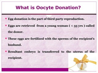 What is Oocyte Donation?
 Egg donation is the part of third party reproduction.Egg donation is the part of third party reproduction.
 Eggs are retrieved from a young woman ( < 33 yrs ) calledEggs are retrieved from a young woman ( < 33 yrs ) called
the donor.the donor.
 These eggs are fertilized with the sperms of the recipient’sThese eggs are fertilized with the sperms of the recipient’s
husband.husband.
 Resultant embryo is transferred to the uterus of theResultant embryo is transferred to the uterus of the
recipient.recipient.
 