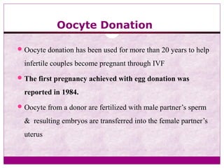 Oocyte Donation
Oocyte donation has been used for more than 20 years to help
infertile couples become pregnant through IVF
The first pregnancy achieved with egg donation was
reported in 1984.
Oocyte from a donor are fertilized with male partner’s sperm
& resulting embryos are transferred into the female partner’s
uterus
 