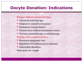 Oocyte Donation: Indications
Women without ovarian function:
 Advanced maternal age
 Surgical or natural menopause
 Premature ovarian failure
 Women born without functional ovaries
 Previous chemotherapy or radiotherapy
Women with ovarian function:
 Recurrent pregnancy loss
 Repetitive IVF failures/poor response
 Inheritable disorders
Male same sex couple
 