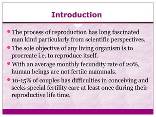 Introduction
The process of reproduction has long fascinated
man kind particularly from scientific perspectives.
The sole objective of any living organism is to
procreate i.e. to reproduce itself.
With an average monthly fecundity rate of 20%,
human beings are not fertile mammals.
10-15% of couples has difficulties in conceiving and
seeks special fertility care at least once during their
reproductive life time.
 
